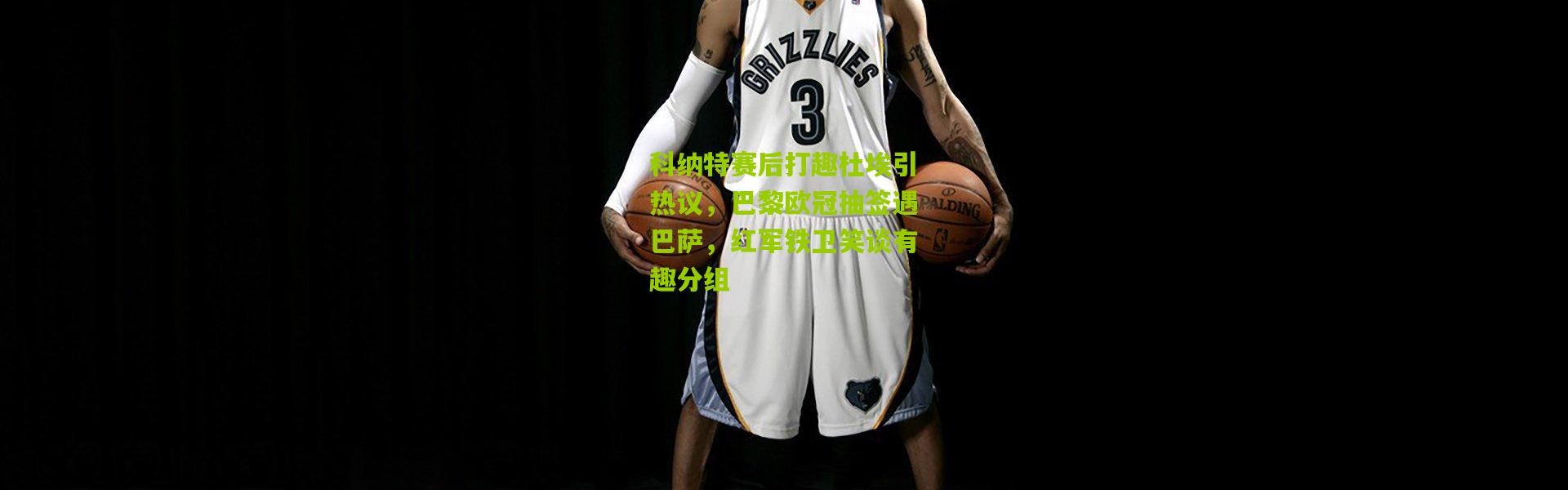 科纳特赛后打趣杜埃引热议，巴黎欧冠抽签遇巴萨，红军铁卫笑谈有趣分组