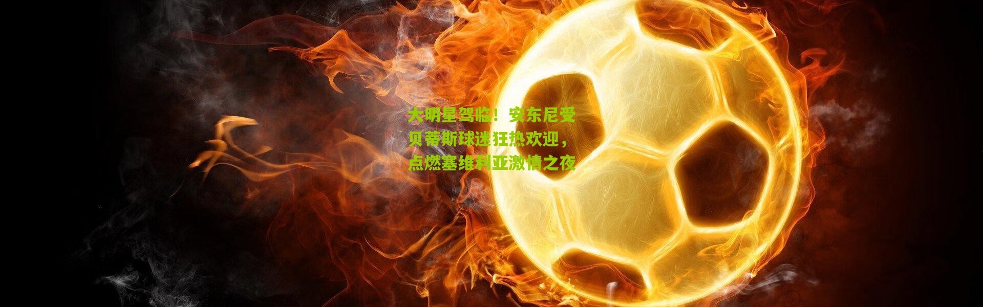 大明星驾临！安东尼受贝蒂斯球迷狂热欢迎，点燃塞维利亚激情之夜