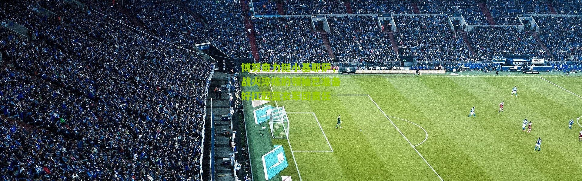 博努奇力挺小基耶萨，战火淬炼的领袖已准备好扛起蓝衣军团责任