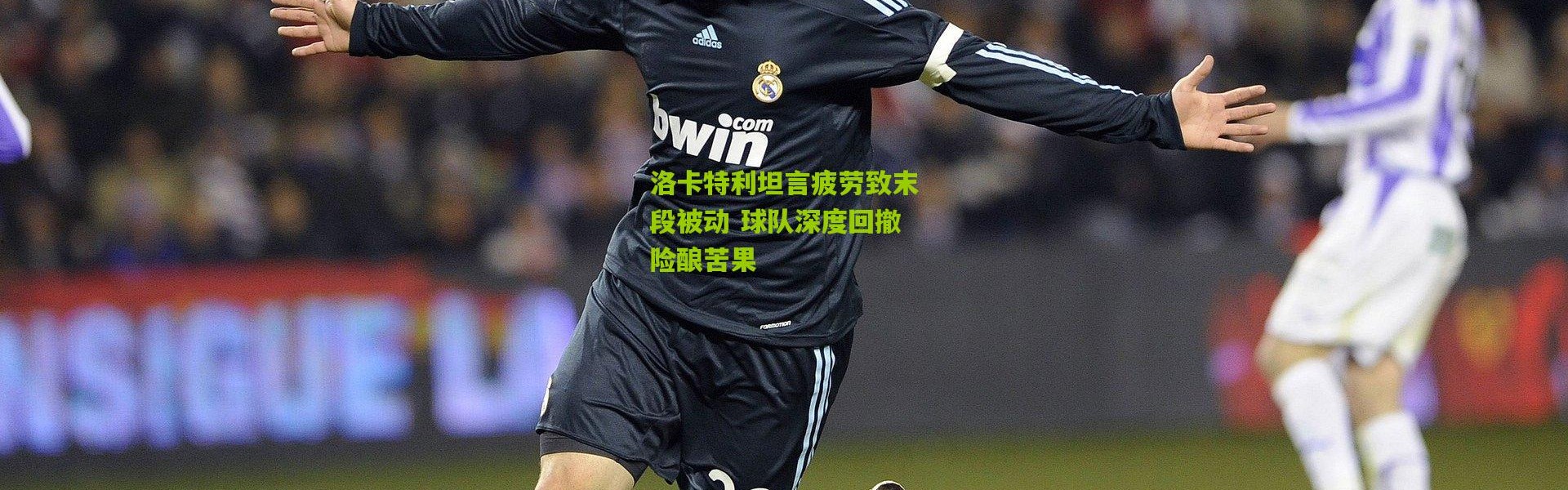 洛卡特利坦言疲劳致末段被动 球队深度回撤险酿苦果