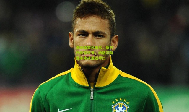 海纳盛赞孔帕尼，新时代的塑造者，纳格尔斯曼未来或重返拜仁