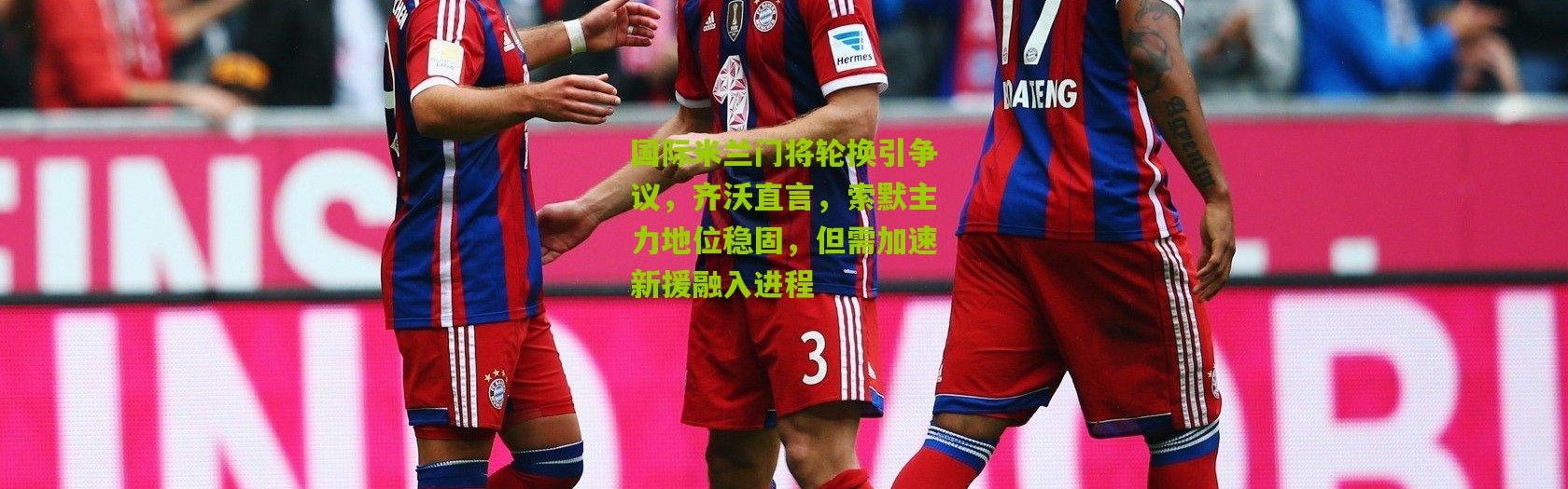 国际米兰门将轮换引争议，齐沃直言，索默主力地位稳固，但需加速新援融入进程