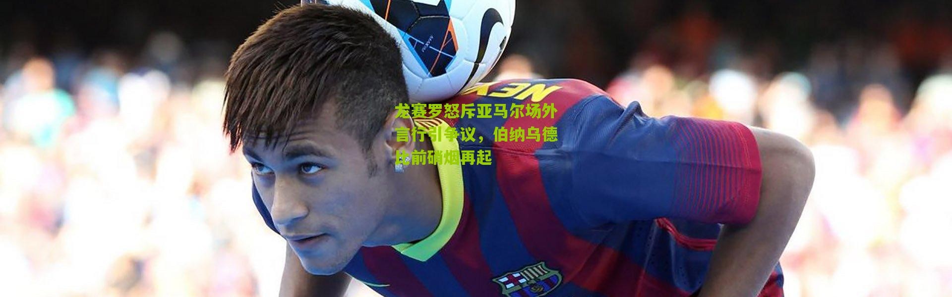 龙赛罗怒斥亚马尔场外言行引争议，伯纳乌德比前硝烟再起