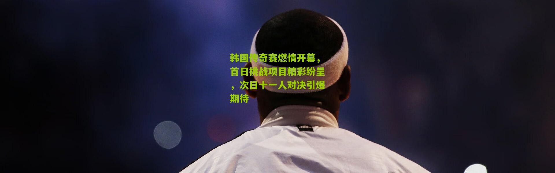 韩国传奇赛燃情开幕，首日挑战项目精彩纷呈，次日十一人对决引爆期待