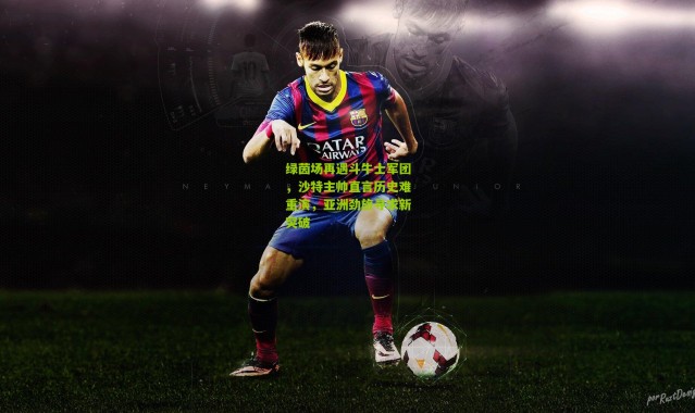 绿茵场再遇斗牛士军团，沙特主帅直言历史难重演，亚洲劲旅寻求新突破