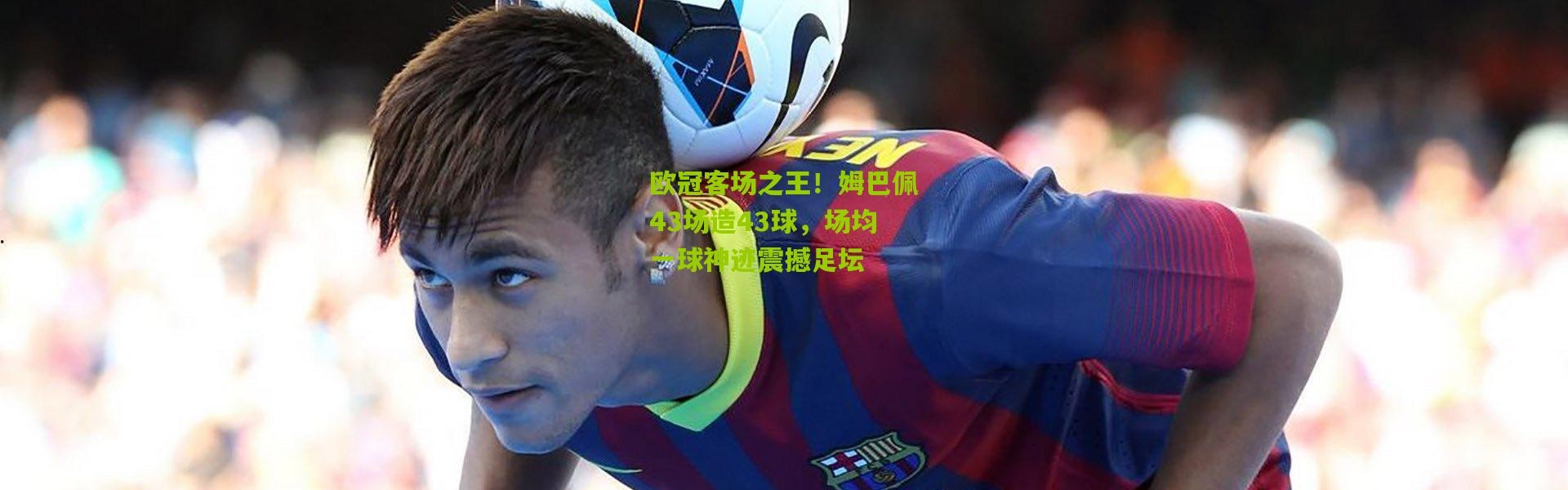 欧冠客场之王！姆巴佩43场造43球，场均一球神迹震撼足坛