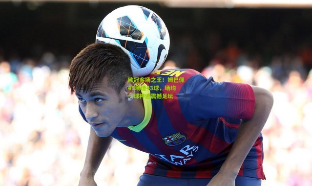 欧冠客场之王！姆巴佩43场造43球，场均一球神迹震撼足坛