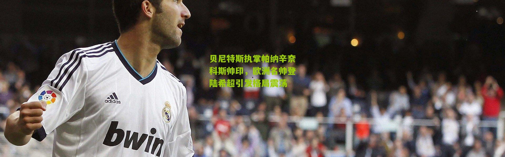 贝尼特斯执掌帕纳辛奈科斯帅印，欧洲名帅登陆希超引发格局震荡