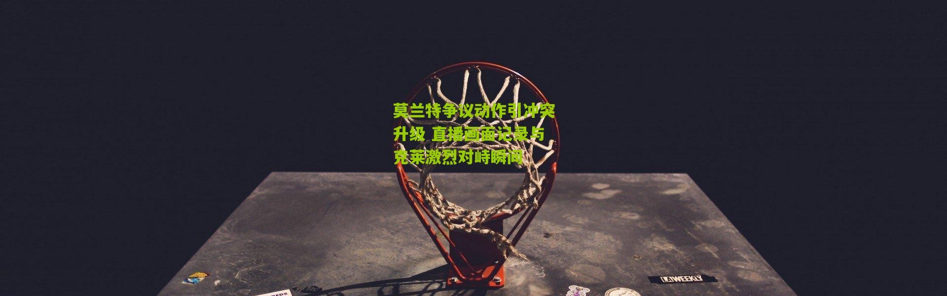 莫兰特争议动作引冲突升级 直播画面记录与克莱激烈对峙瞬间