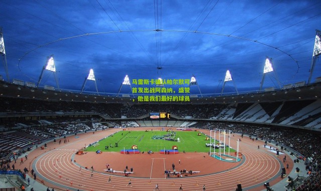 马雷斯卡确认帕尔默可首发出战阿森纳，盛赞，他是我们最好的球员