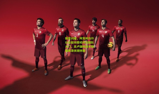 新星闪耀，阿克利乌什以全能特质叩开法国队大门，高卢雄鸡战术版图再添关键拼图