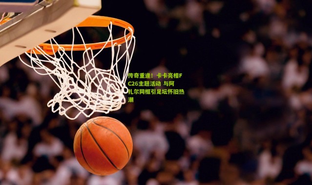 传奇重逢！卡卡亮相FC26主题活动 与阿扎尔同框引足坛怀旧热潮