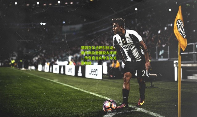 莱因克尔点评引热议，里沙利松激情脱衣庆祝，传奇直言庆幸当年无需如此