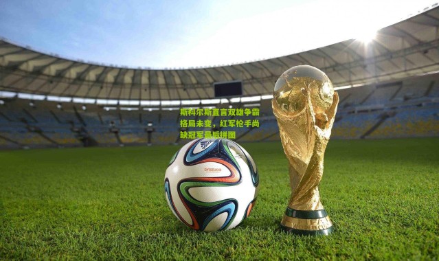 斯科尔斯直言双雄争霸格局未变，红军枪手尚缺冠军最后拼图