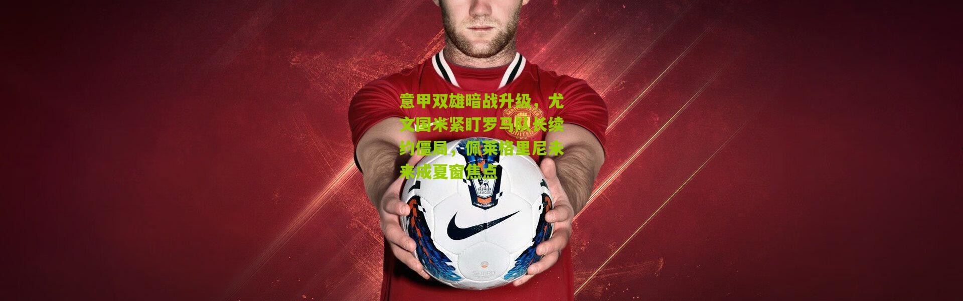 意甲双雄暗战升级，尤文国米紧盯罗马队长续约僵局，佩莱格里尼未来成夏窗焦点