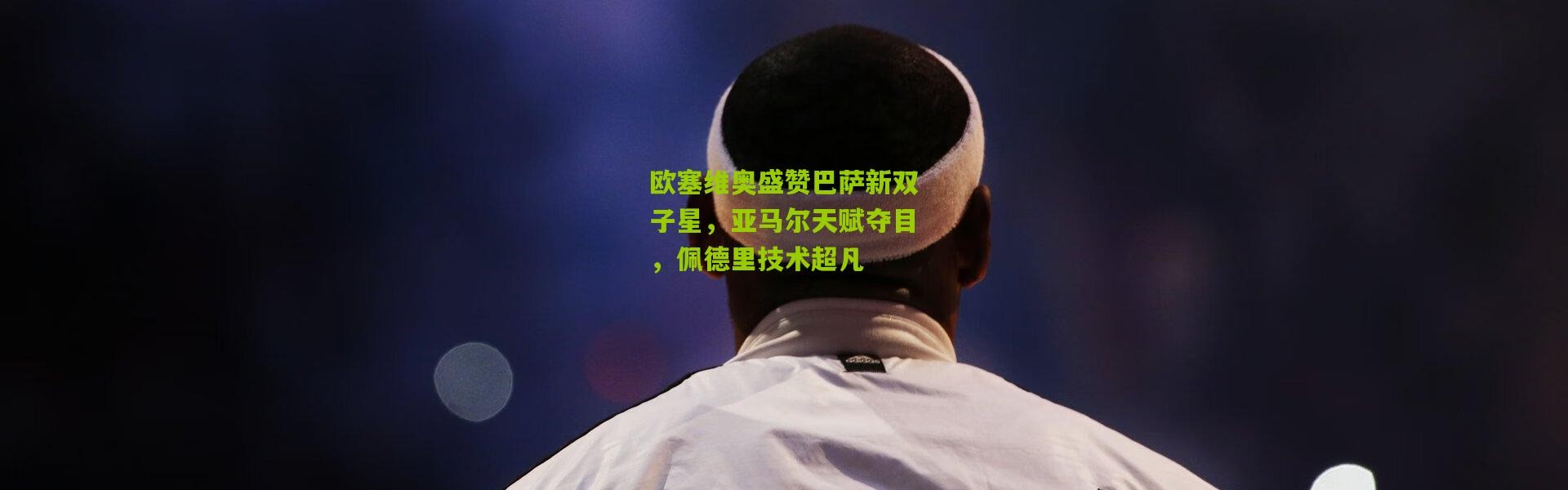 欧塞维奥盛赞巴萨新双子星，亚马尔天赋夺目，佩德里技术超凡