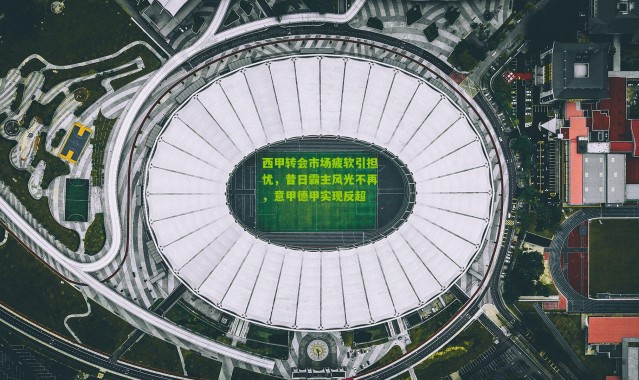 西甲转会市场疲软引担忧，昔日霸主风光不再，意甲德甲实现反超