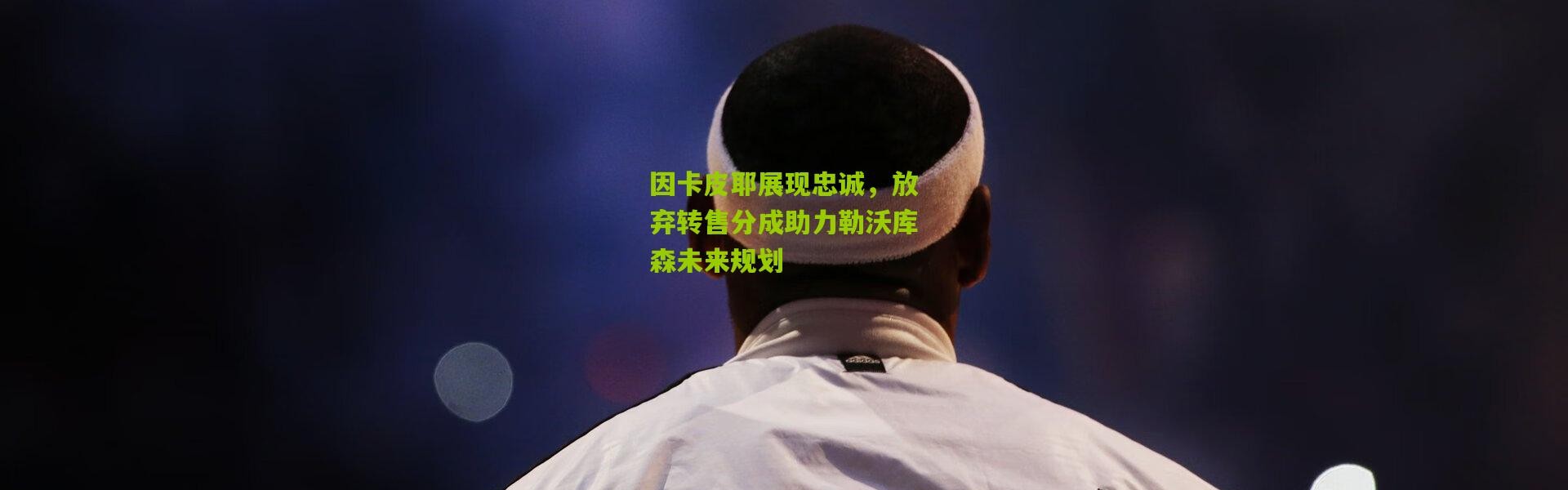 因卡皮耶展现忠诚，放弃转售分成助力勒沃库森未来规划