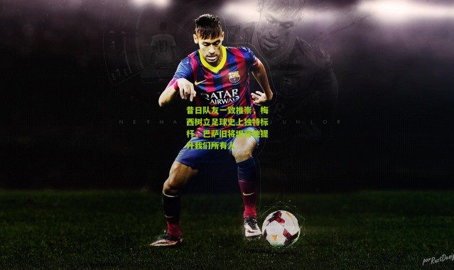 昔日队友一致推崇，梅西树立足球史上独特标杆，巴萨旧将坦言他提升我们所有人