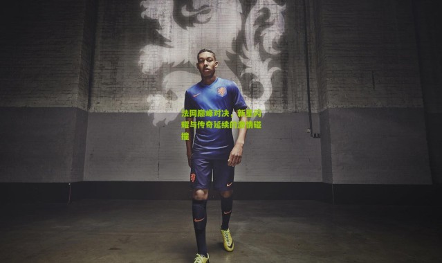 法网巅峰对决，新星闪耀与传奇延续的激情碰撞