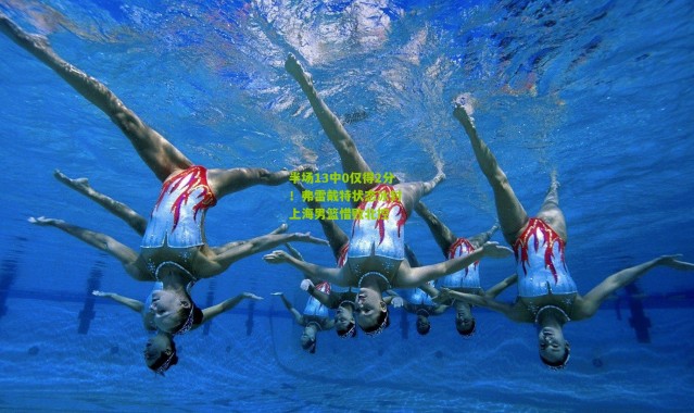 半场13中0仅得2分！弗雷戴特状态冰封 上海男篮惜败北控