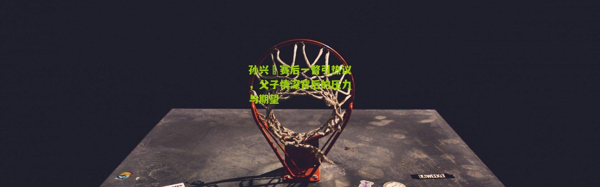 孙兴慜赛后一瞥引热议，父子情深背后的压力与期望