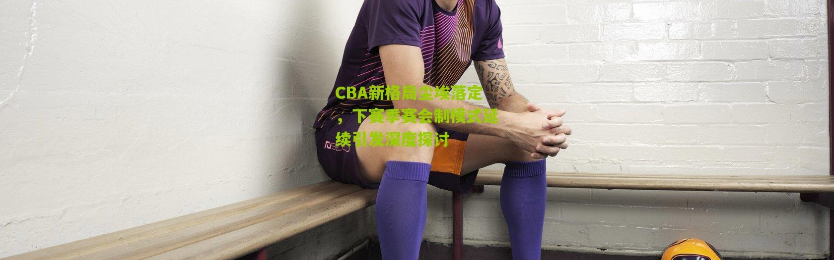 CBA新格局尘埃落定，下赛季赛会制模式延续引发深度探讨