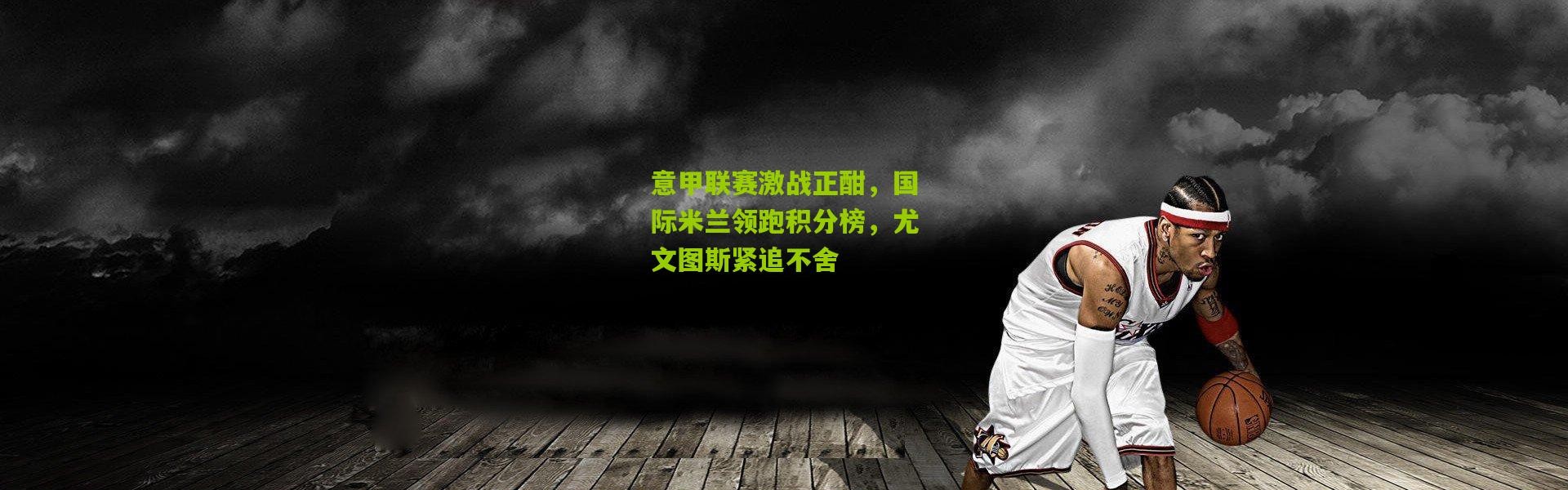 意甲联赛激战正酣，国际米兰领跑积分榜，尤文图斯紧追不舍