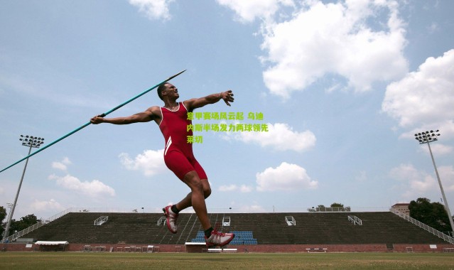 意甲赛场风云起 乌迪内斯半场发力两球领先莱切