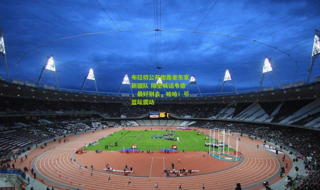 布拉切公开炮轰老东家新疆队 隔空喊话韦德，最好别去，哈哈！引篮坛震动