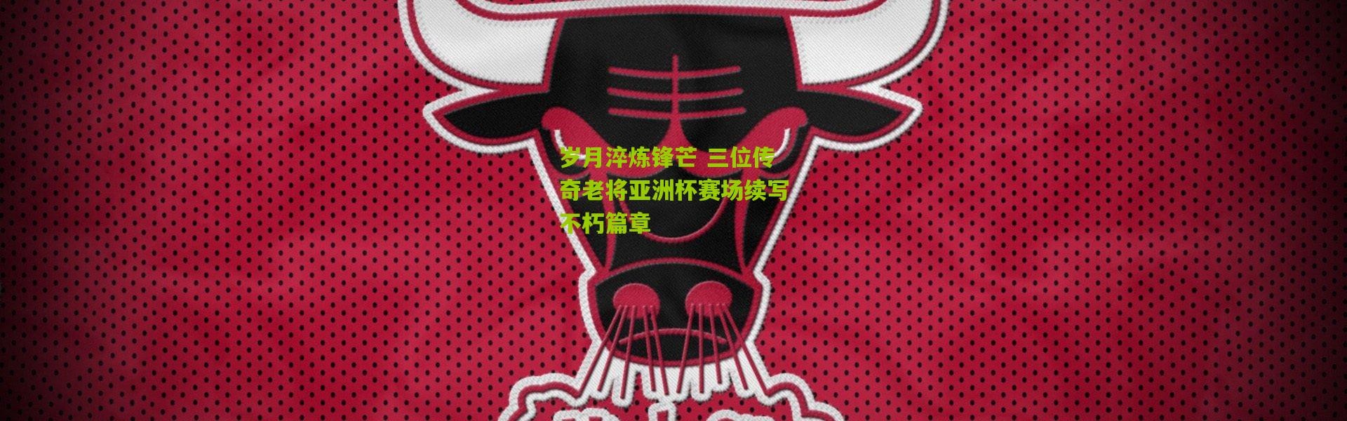 岁月淬炼锋芒 三位传奇老将亚洲杯赛场续写不朽篇章