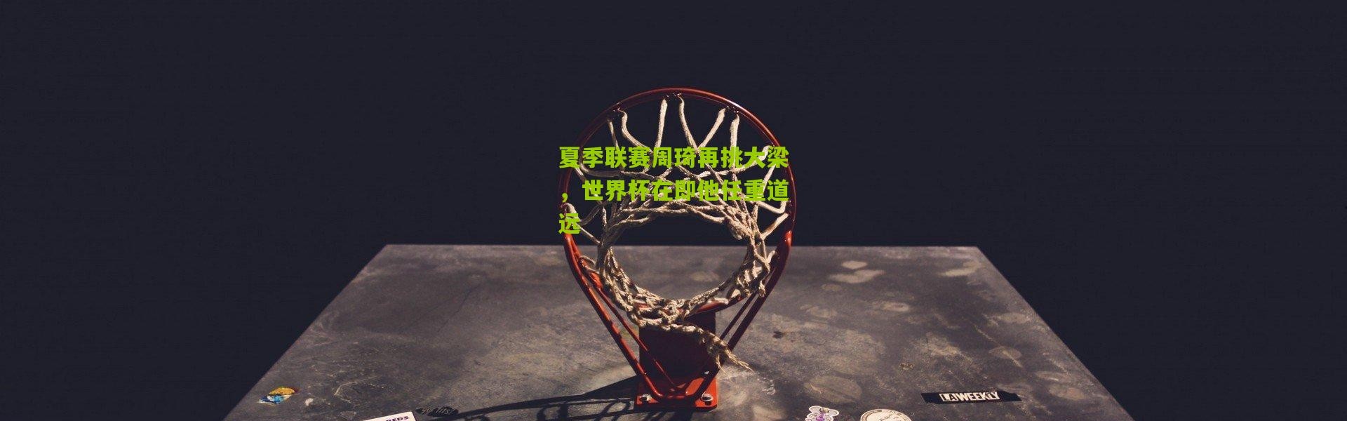 夏季联赛周琦再挑大梁，世界杯在即他任重道远