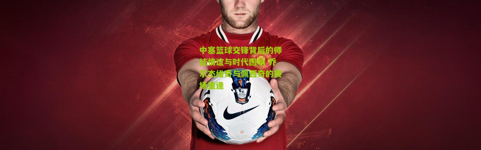 中塞篮球交锋背后的师徒情谊与时代回响 乔尔杰维奇与佩西奇的赛场重逢