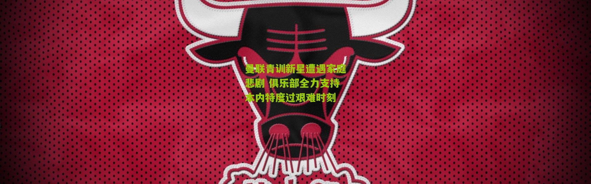 曼联青训新星遭遇家庭悲剧 俱乐部全力支持本内特度过艰难时刻