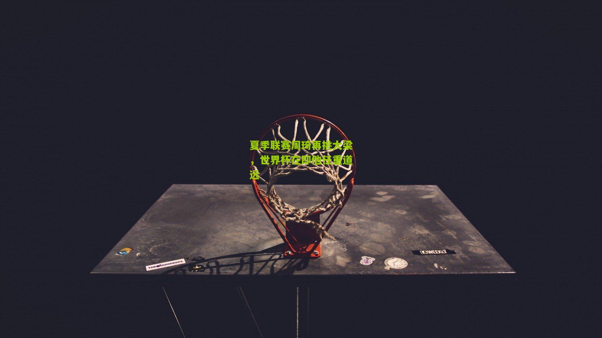 夏季联赛周琦再挑大梁，世界杯在即他任重道远