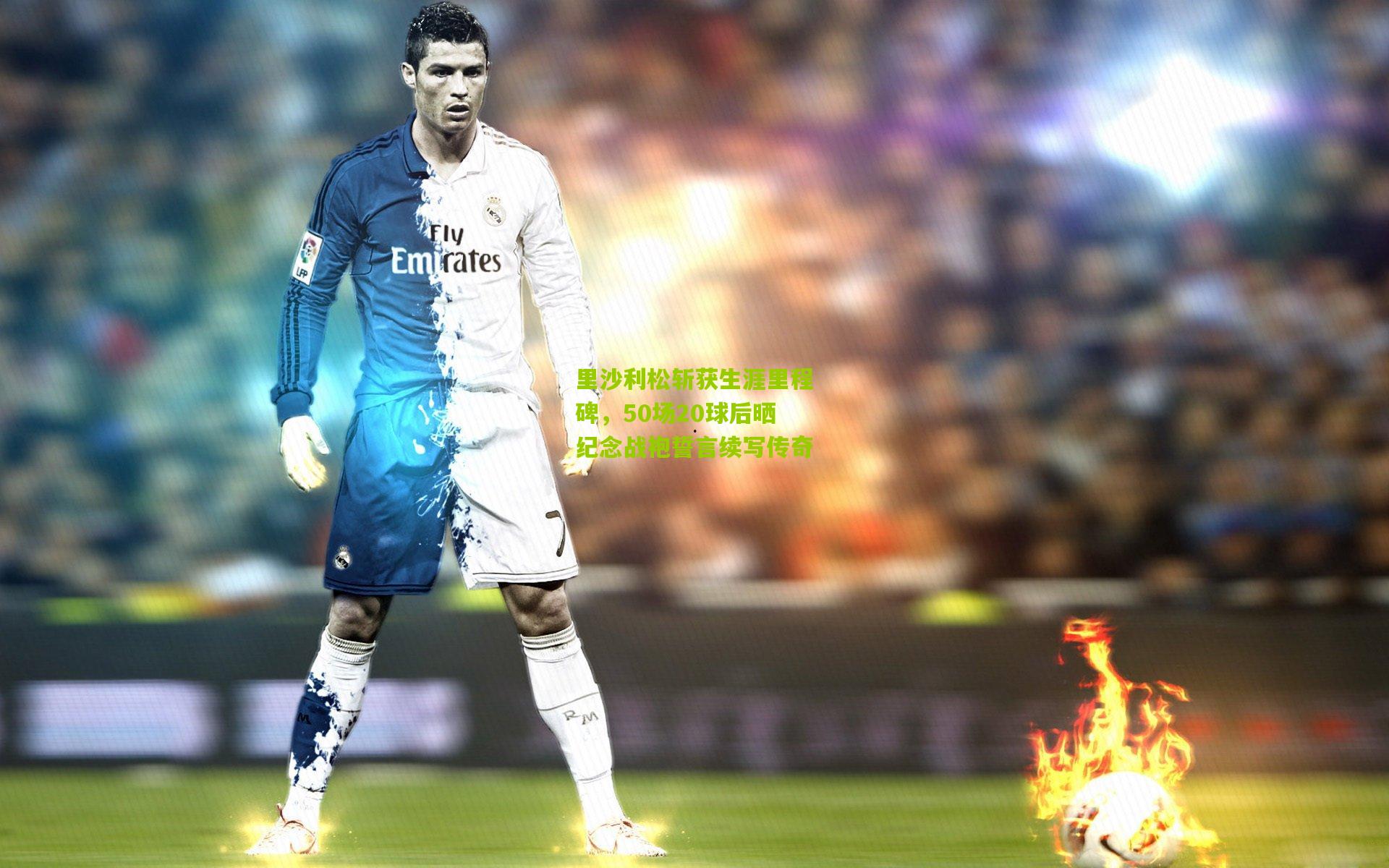 里沙利松斩获生涯里程碑，50场20球后晒纪念战袍誓言续写传奇